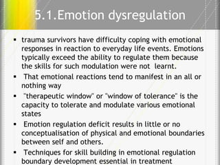 5.1.Emotion dysregulation
 trauma survivors have difficulty coping with emotional
responses in reaction to everyday life events. Emotions
typically exceed the ability to regulate them because
the skills for such modulation were not learnt.
 That emotional reactions tend to manifest in an all or
nothing way
 "therapeutic window" or "window of tolerance" is the
capacity to tolerate and modulate various emotional
states
 Emotion regulation deficit results in little or no
conceptualisation of physical and emotional boundaries
between self and others.
 Techniques for skill building in emotional regulation
boundary development essential in treatment

 