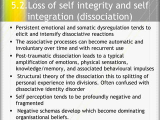 5.2.Loss of self integrity and self
integration (dissociation)
 Persistent emotional and somatic dysregulation tends to
elicit and intensify dissociative reactions
 The associative processes can become automatic and
involuntary over time and with recurrent use
 Post-traumatic dissociation leads to a typical
amplification of emotions, physical sensations,
knowledge/memory, and associated behavioural impulses
 Structural theory of the dissociation this to splitting of
personal experience into divisions. Often confused with
dissociative identity disorder
 Self perception tends to be profoundly negative and
fragmented
 Negative schemas develop which become dominating
organisational beliefs.

 