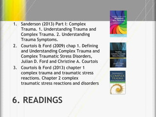 1. Sanderson (2013) Part I: Complex
Trauma. 1. Understanding Trauma and
Complex Trauma. 2. Understanding
Trauma Symptoms.
2. Courtois & Ford (2009) chap 1. Defining
and Understanding Complex Trauma and
Complex Traumatic Stress Disorders,
Julian D. Ford and Christine A. Courtois
3. Courtois & Ford (2013) chapter 1
complex trauma and traumatic stress
reactions. Chapter 2 complex
traumatic stress reactions and disorders

6. READINGS

 