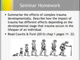 Seminar Homework
 Summarise the effects of complex trauma
developmentally. Describe how the impact of
trauma has different effects depending on the
developmental stage that trauma occurs in the
lifespan of an individual
 Read Courtis & Ford (2013) chap 1 pages 11- 22.

 