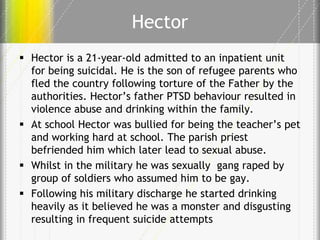 Hector
 Hector is a 21-year-old admitted to an inpatient unit
for being suicidal. He is the son of refugee parents who
fled the country following torture of the Father by the
authorities. Hector’s father PTSD behaviour resulted in
violence abuse and drinking within the family.
 At school Hector was bullied for being the teacher’s pet
and working hard at school. The parish priest
befriended him which later lead to sexual abuse.
 Whilst in the military he was sexually gang raped by
group of soldiers who assumed him to be gay.
 Following his military discharge he started drinking
heavily as it believed he was a monster and disgusting
resulting in frequent suicide attempts

 