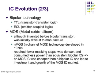 IC Evolution (2/3) Bipolar technology TTL (transistor-transistor logic) ECL (emitter-coupled logic) MOS (Metal-oxide-silicon) although invented before bipolar transistor,  was initially difficult to manufacture nMOS (n-channel MOS) technology developed in 1970s  required fewer masking steps, was denser, and consumed less power than equivalent bipolar ICs => an MOS IC was cheaper than a bipolar IC and led to investment and growth of the MOS IC market.  June 9, 2009 204424 Digital Design Automation 