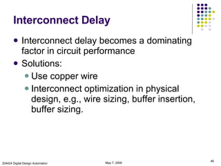 Interconnect Delay Interconnect delay becomes a dominating factor in circuit performance Solutions: Use copper wire Interconnect optimization in physical design, e.g., wire sizing, buffer insertion, buffer sizing. June 9, 2009 204424 Digital Design Automation 