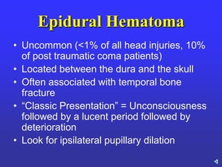 Epidural Hematoma
• Uncommon (<1% of all head injuries, 10%
of post traumatic coma patients)
• Located between the dura and the skull
• Often associated with temporal bone
fracture
• ―Classic Presentation‖ = Unconsciousness
followed by a lucent period followed by
deterioration
• Look for ipsilateral pupillary dilation
 