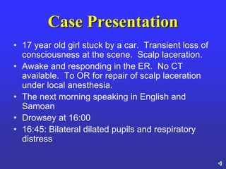 Case Presentation
• 17 year old girl stuck by a car. Transient loss of
consciousness at the scene. Scalp laceration.
• Awake and responding in the ER. No CT
available. To OR for repair of scalp laceration
under local anesthesia.
• The next morning speaking in English and
Samoan
• Drowsey at 16:00
• 16:45: Bilateral dilated pupils and respiratory
distress
 