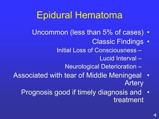 Epidural Hematoma
•Uncommon (less than 5% of cases)
•Classic Findings
–Initial Loss of Consciousness
–Lucid Interval
–Neurological Deterioration
•Associated with tear of Middle Meningeal
Artery
•Prognosis good if timely diagnosis and
treatment
 