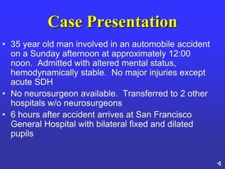 Case Presentation
• 35 year old man involved in an automobile accident
on a Sunday afternoon at approximately 12:00
noon. Admitted with altered mental status,
hemodynamically stable. No major injuries except
acute SDH
• No neurosurgeon available. Transferred to 2 other
hospitals w/o neurosurgeons
• 6 hours after accident arrives at San Francisco
General Hospital with bilateral fixed and dilated
pupils
 