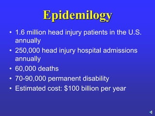 Epidemilogy
• 1.6 million head injury patients in the U.S.
annually
• 250,000 head injury hospital admissions
annually
• 60,000 deaths
• 70-90,000 permanent disability
• Estimated cost: $100 billion per year
 