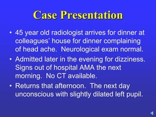 Case Presentation
• 45 year old radiologist arrives for dinner at
colleagues’ house for dinner complaining
of head ache. Neurological exam normal.
• Admitted later in the evening for dizziness.
Signs out of hospital AMA the next
morning. No CT available.
• Returns that afternoon. The next day
unconscious with slightly dilated left pupil.
 