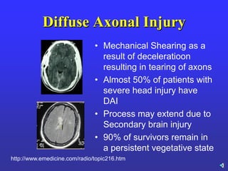 Diffuse Axonal Injury
• Mechanical Shearing as a
result of deceleratioon
resulting in tearing of axons
• Almost 50% of patients with
severe head injury have
DAI
• Process may extend due to
Secondary brain injury
• 90% of survivors remain in
a persistent vegetative state
http://www.emedicine.com/radio/topic216.htm
 