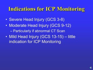 Indications for ICP Monitoring
• Severe Head Injury (GCS 3-8)
• Moderate Head Injury (GCS 9-12)
– Particularly if abnormal CT Scan
• Mild Head Injury (GCS 13-15) – little
indication for ICP Monitoring
 