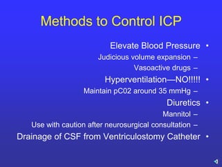 Methods to Control ICP
•Elevate Blood Pressure
–Judicious volume expansion
–Vasoactive drugs
•Hyperventilation—NO!!!!!
–Maintain pC02 around 35 mmHg
•Diuretics
–Mannitol
–Use with caution after neurosurgical consultation
•Drainage of CSF from Ventriculostomy Catheter
 