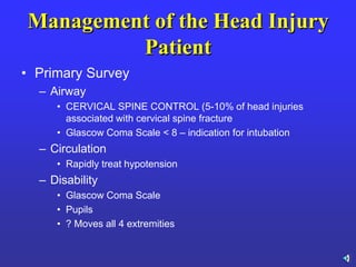 Management of the Head Injury
Patient
• Primary Survey
– Airway
• CERVICAL SPINE CONTROL (5-10% of head injuries
associated with cervical spine fracture
• Glascow Coma Scale < 8 – indication for intubation
– Circulation
• Rapidly treat hypotension
– Disability
• Glascow Coma Scale
• Pupils
• ? Moves all 4 extremities
 