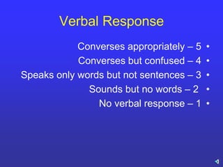 Verbal Response
•Converses appropriately – 5
•Converses but confused – 4
•Speaks only words but not sentences – 3
•Sounds but no words – 2
•No verbal response – 1
 