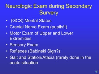 Neurologic Exam during Secondary
Survery
• (GCS) Mental Status
• Cranial Nerve Exam (pupils!!)
• Motor Exam of Upper and Lower
Extremities
• Sensory Exam
• Reflexes (Babinski Sign?)
• Gait and Station/Ataxia (rarely done in the
acute situation
 