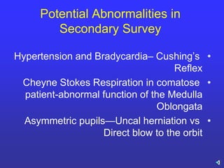 Potential Abnormalities in
Secondary Survey
•Hypertension and Bradycardia– Cushing’s
Reflex
•Cheyne Stokes Respiration in comatose
patient-abnormal function of the Medulla
Oblongata
•Asymmetric pupils—Uncal herniation vs
Direct blow to the orbit
 