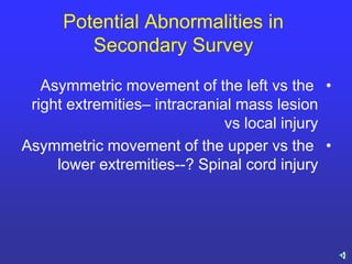 Potential Abnormalities in
Secondary Survey
•Asymmetric movement of the left vs the
right extremities– intracranial mass lesion
vs local injury
•Asymmetric movement of the upper vs the
lower extremities--? Spinal cord injury
 