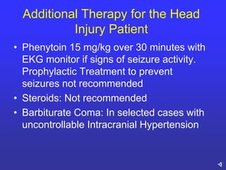 Additional Therapy for the Head
Injury Patient
• Phenytoin 15 mg/kg over 30 minutes with
EKG monitor if signs of seizure activity.
Prophylactic Treatment to prevent
seizures not recommended
• Steroids: Not recommended
• Barbiturate Coma: In selected cases with
uncontrollable Intracranial Hypertension
 