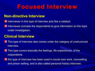 Focused InterviewFocused Interview
Non-directive InterviewNon-directive Interview
Interviewer in this type of interview acts like a catalyst.Interviewer in this type of interview acts like a catalyst.
Interviewer prompts the respondents to give information on the topicInterviewer prompts the respondents to give information on the topic
under investigation.under investigation.
Clinical InterviewClinical Interview
This type of interview also comes under the category of unstructuredThis type of interview also comes under the category of unstructured
interview.interview.
This type covers basically the feelings, life experiences, of theThis type covers basically the feelings, life experiences, of the
respondents.respondents.
this type of interview has been used in social care work, counsellingthis type of interview has been used in social care work, counselling
and prison setting, and is also called personal history interview.and prison setting, and is also called personal history interview.
 