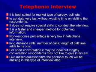 Telephonic InterviewTelephonic Interview
It is best suited for market type of survey, poll, etc.It is best suited for market type of survey, poll, etc.
to get data very fast without wasting time on visiting theto get data very fast without wasting time on visiting the
respondents.respondents.
It does not require special skills to conduct the interview.It does not require special skills to conduct the interview.
It is a faster and cheaper method for obtainingIt is a faster and cheaper method for obtaining
information.information.
Non-response percentage is very low in telephoneNon-response percentage is very low in telephone
interview.interview.
long distance calls, number of calls, length of call timelong distance calls, number of calls, length of call time
adds to its cost.adds to its cost.
For short conversation it may be ideal but lengthyFor short conversation it may be ideal but lengthy
conversation respondents may not like to give interview.conversation respondents may not like to give interview.
Like mailed questionnaire the personal touch will beLike mailed questionnaire the personal touch will be
missing in this type of interview also.missing in this type of interview also.
 