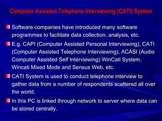 Computer Assisted Telephone Interviewing (CATI) SystemComputer Assisted Telephone Interviewing (CATI) System
Software companies have introduced many softwareSoftware companies have introduced many software
programmes to facilitate data collection, analysis, etc.programmes to facilitate data collection, analysis, etc.
E.g. CAPI (Computer Assisted Personal Interviewing), CATIE.g. CAPI (Computer Assisted Personal Interviewing), CATI
(Computer Assisted Telephone Interviewing), ACASI (Audio(Computer Assisted Telephone Interviewing), ACASI (Audio
Computer Assisted Self Interviewing) WinCati System,Computer Assisted Self Interviewing) WinCati System,
Wincati Mixed Mode and Sensus Web, etc.Wincati Mixed Mode and Sensus Web, etc.
CATI System is used to conduct telephone interview toCATI System is used to conduct telephone interview to
gather data from a number of respondents scattered all overgather data from a number of respondents scattered all over
the world.the world.
In this PC is linked through network to server where data canIn this PC is linked through network to server where data can
be stored centrally.be stored centrally.
 