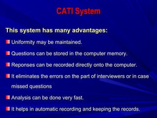 CATI SystemCATI System
This system has many advantages:This system has many advantages:
Uniformity may be maintained.Uniformity may be maintained.
Questions can be stored in the computer memory.Questions can be stored in the computer memory.
Reponses can be recorded directly onto the computer.Reponses can be recorded directly onto the computer.
It eliminates the errors on the part of interviewers or in caseIt eliminates the errors on the part of interviewers or in case
missed questionsmissed questions
Analysis can be done very fast.Analysis can be done very fast.
It helps in automatic recording and keeping the records.It helps in automatic recording and keeping the records.
 