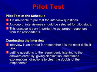 Pilot TestPilot Test
Pilot Test of the SchedulePilot Test of the Schedule
it is advisable to pre test the interview questions.it is advisable to pre test the interview questions.
A group of interviewees should be selected for pilot study.A group of interviewees should be selected for pilot study.
This practice is very important to get proper responsesThis practice is very important to get proper responses
from the respondents.from the respondents.
Conducting the InterviewConducting the Interview
interview is an art but for researcher it is the most difficultinterview is an art but for researcher it is the most difficult
task.task.
putting questions to the respondent, listening to theputting questions to the respondent, listening to the
answers carefully, giving clarification, sometimesanswers carefully, giving clarification, sometimes
explanations, directions to clear the doubts of theexplanations, directions to clear the doubts of the
respondentsrespondents
 