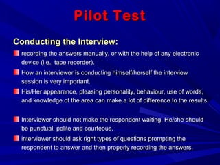 Pilot TestPilot Test
Conducting the Interview:Conducting the Interview:
recording the answers manually, or with the help of any electronicrecording the answers manually, or with the help of any electronic
device (i.e., tape recorder).device (i.e., tape recorder).
How an interviewer is conducting himself/herself the interviewHow an interviewer is conducting himself/herself the interview
session is very important.session is very important.
His/Her appearance, pleasing personality, behaviour, use of words,His/Her appearance, pleasing personality, behaviour, use of words,
and knowledge of the area can make a lot of difference to the results.and knowledge of the area can make a lot of difference to the results.
Interviewer should not make the respondent waiting. He/she shouldInterviewer should not make the respondent waiting. He/she should
be punctual, polite and courteous.be punctual, polite and courteous.
interviewer should ask right types of questions prompting theinterviewer should ask right types of questions prompting the
respondent to answer and then properly recording the answers.respondent to answer and then properly recording the answers.
 