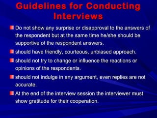 Guidelines for ConductingGuidelines for Conducting
InterviewsInterviews
Do not show any surprise or disapproval to the answers ofDo not show any surprise or disapproval to the answers of
the respondent but at the same time he/she should bethe respondent but at the same time he/she should be
supportive of the respondent answers.supportive of the respondent answers.
should have friendly, courteous, unbiased approach.should have friendly, courteous, unbiased approach.
should not try to change or influence the reactions orshould not try to change or influence the reactions or
opinions of the respondents.opinions of the respondents.
should not indulge in any argument, even replies are notshould not indulge in any argument, even replies are not
accurate.accurate.
At the end of the interview session the interviewer mustAt the end of the interview session the interviewer must
show gratitude for their cooperation.show gratitude for their cooperation.
 