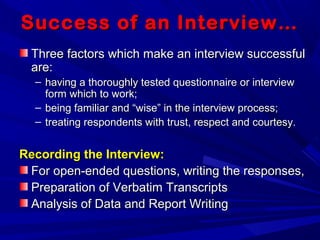 Success of an Interview…Success of an Interview…
Three factors which make an interview successfulThree factors which make an interview successful
are:are:
– having a thoroughly tested questionnaire or interviewhaving a thoroughly tested questionnaire or interview
form which to work;form which to work;
– being familiar and “wise” in the interview process;being familiar and “wise” in the interview process;
– treating respondents with trust, respect and courtesy.treating respondents with trust, respect and courtesy.
Recording the Interview:Recording the Interview:
For open-ended questions, writing the responses,For open-ended questions, writing the responses,
Preparation of Verbatim TranscriptsPreparation of Verbatim Transcripts
Analysis of Data and Report WritingAnalysis of Data and Report Writing
 