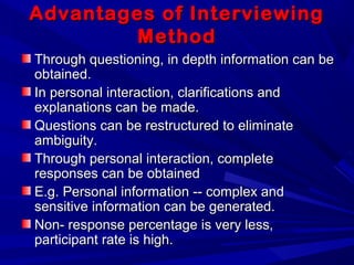 Advantages of InterviewingAdvantages of Interviewing
MethodMethod
Through questioning, in depth information can beThrough questioning, in depth information can be
obtained.obtained.
In personal interaction, clarifications andIn personal interaction, clarifications and
explanations can be made.explanations can be made.
Questions can be restructured to eliminateQuestions can be restructured to eliminate
ambiguity.ambiguity.
Through personal interaction, completeThrough personal interaction, complete
responses can be obtainedresponses can be obtained
E.g. Personal information -- complex andE.g. Personal information -- complex and
sensitive information can be generated.sensitive information can be generated.
Non- response percentage is very less,Non- response percentage is very less,
participant rate is high.participant rate is high.
 