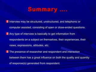 Summary ….Summary ….
Interview may be structured, unstructured, and telephonic orInterview may be structured, unstructured, and telephonic or
computer assisted, consisting of open or close-ended questions.computer assisted, consisting of open or close-ended questions.
Any type of interview is basically to get information fromAny type of interview is basically to get information from
respondents on a subject on themselves, their experiences, theirrespondents on a subject on themselves, their experiences, their
views, expressions, attitudes, etc.views, expressions, attitudes, etc.
The presence of researcher and respondent and interactionThe presence of researcher and respondent and interaction
between them has a great influence on both the quality and quantitybetween them has a great influence on both the quality and quantity
of response(s) generated from respondent.of response(s) generated from respondent.
 