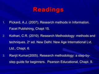 ReadingsReadings
1.1. Pickard, A.J. (2007). Research methods in Information.Pickard, A.J. (2007). Research methods in Information.
Facet Publishing, Chapt 15.Facet Publishing, Chapt 15.
2.2. Kothari, C.R. (2010). Research Methodology: methods andKothari, C.R. (2010). Research Methodology: methods and
techniques. 2techniques. 2ndnd
ed. New Delhi: New Age International Lvt.ed. New Delhi: New Age International Lvt.
Ltd., Chapt. 6.Ltd., Chapt. 6.
3.3. Ranjit Kumar(2005). Research methodology: a step-by-Ranjit Kumar(2005). Research methodology: a step-by-
step guide for beginners. Pearson Educational, Chapt. 9.step guide for beginners. Pearson Educational, Chapt. 9.
 