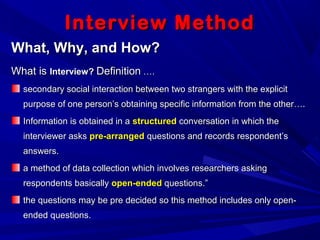 Interview MethodInterview Method
What, Why, and How?What, Why, and How?
What isWhat is Interview?Interview? DefinitionDefinition ….….
secondary social interaction between two strangers with the explicitsecondary social interaction between two strangers with the explicit
purpose of one person’s obtaining specific information from the other….purpose of one person’s obtaining specific information from the other….
Information is obtained in aInformation is obtained in a structuredstructured conversation in which theconversation in which the
interviewer asksinterviewer asks pre-arrangedpre-arranged questions and records respondent’squestions and records respondent’s
answers.answers.
a method of data collection which involves researchers askinga method of data collection which involves researchers asking
respondents basicallyrespondents basically open-endedopen-ended questions.”questions.”
the questions may be pre decided so this method includes only open-the questions may be pre decided so this method includes only open-
ended questions.ended questions.
 