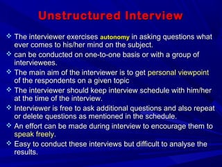 Unstructured InterviewUnstructured Interview
 The interviewer exercisesThe interviewer exercises autonomyautonomy in asking questions whatin asking questions what
ever comes to his/her mind on the subject.ever comes to his/her mind on the subject.
 can be conducted on one-to-one basis or with a group ofcan be conducted on one-to-one basis or with a group of
interviewees.interviewees.
 The main aim of the interviewer is to getThe main aim of the interviewer is to get personal viewpointpersonal viewpoint
of the respondents on a given topicof the respondents on a given topic
 The interviewer should keep interview schedule with him/herThe interviewer should keep interview schedule with him/her
at the time of the interview.at the time of the interview.
 Interviewer is free to ask additional questions and also repeatInterviewer is free to ask additional questions and also repeat
or delete questions as mentioned in the schedule.or delete questions as mentioned in the schedule.
 An effort can be made during interview to encourage them toAn effort can be made during interview to encourage them to
speak freelyspeak freely..
 Easy to conduct these interviews but difficult to analyse theEasy to conduct these interviews but difficult to analyse the
results.results.
 