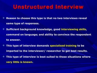 Unstructured InterviewUnstructured Interview
 Reason to choose this type is that no two interviews reveal
same type of responses.
 Sufficient background knowledge, good interviewing skills,
command on language; and ability to convince the respondent
to answer.
 This type of interview demands specialised training to be
imparted to the interviewer/ researcher to get best results.
 This type of interview is best suited to those situations where
very little is known.
 