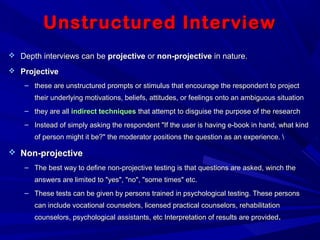 Unstructured InterviewUnstructured Interview
 Depth interviews can beDepth interviews can be projectiveprojective oror non-projectivenon-projective in nature.in nature.
 ProjectiveProjective
– these are unstructured prompts or stimulus that encourage the respondent to projectthese are unstructured prompts or stimulus that encourage the respondent to project
their underlying motivations, beliefs, attitudes, or feelings onto an ambiguous situationtheir underlying motivations, beliefs, attitudes, or feelings onto an ambiguous situation
– they are allthey are all indirect techniquesindirect techniques that attempt to disguise the purpose of the researchthat attempt to disguise the purpose of the research
– Instead of simply asking the respondent "If the user is having e-book in hand, what kindInstead of simply asking the respondent "If the user is having e-book in hand, what kind
of person might it be?" the moderator positions the question as an experience. of person might it be?" the moderator positions the question as an experience. 
 Non-projectiveNon-projective
– The best way to define non-projective testing is that questions are asked, winch theThe best way to define non-projective testing is that questions are asked, winch the
answers are limited to "yes", "no", "some times" etc.answers are limited to "yes", "no", "some times" etc.
– These tests can be given by persons trained in psychological testing. These personsThese tests can be given by persons trained in psychological testing. These persons
can include vocational counselors, licensed practical counselors, rehabilitationcan include vocational counselors, licensed practical counselors, rehabilitation
counselors, psychological assistants, etc Interpretation of results are providedcounselors, psychological assistants, etc Interpretation of results are provided..
 