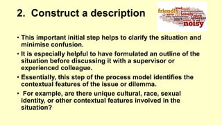 2. Construct a description 
• This important initial step helps to clarify the situation and 
minimise confusion. 
• It is especially helpful to have formulated an outline of the 
situation before discussing it with a supervisor or 
experienced colleague. 
• Essentially, this step of the process model identifies the 
contextual features of the issue or dilemma. 
• For example, are there unique cultural, race, sexual 
identity, or other contextual features involved in the 
situation? 
 