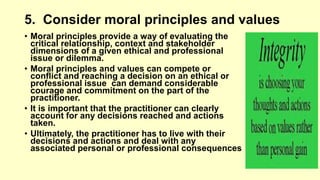 5. Consider moral principles and values 
• Moral principles provide a way of evaluating the 
critical relationship, context and stakeholder 
dimensions of a given ethical and professional 
issue or dilemma. 
• Moral principles and values can compete or 
conflict and reaching a decision on an ethical or 
professional issue can demand considerable 
courage and commitment on the part of the 
practitioner. 
• It is important that the practitioner can clearly 
account for any decisions reached and actions 
taken. 
• Ultimately, the practitioner has to live with their 
decisions and actions and deal with any 
associated personal or professional consequences 
 