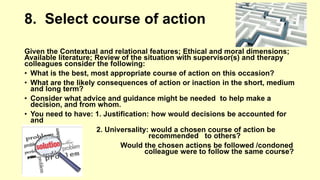 8. Select course of action 
Given the Contextual and relational features; Ethical and moral dimensions; 
Available literature; Review of the situation with supervisor(s) and therapy 
colleagues consider the following: 
• What is the best, most appropriate course of action on this occasion? 
• What are the likely consequences of action or inaction in the short, medium 
and long term? 
• Consider what advice and guidance might be needed to help make a 
decision, and from whom. 
• You need to have: 1. Justification: how would decisions be accounted for 
and 
2. Universality: would a chosen course of action be 
recommended to others? 
Would the chosen actions be followed /condoned 
if a colleague were to follow the same course? 
 