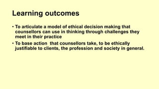 Learning outcomes 
• To articulate a model of ethical decision making that 
counsellors can use in thinking through challenges they 
meet in their practice 
• To base action that counsellors take, to be ethically 
justifiable to clients, the profession and society in general. 
 