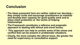 Conclusion 
• The ideas presented here are neither radical nor daunting – 
they simply invite and encourage practitioners to mobilise 
and develop their capacity for good quality work and to 
place client protection at the centre of helping 
relationships 
• The Framework constitutes a reflexive and pragmatic 
approach to dealing with ethical and moral issues. 
• This approach can help to contain some of the chaos and 
conflict that can be present in problematic situations. 
• Clearly, the more complex the ethical issue, the greater the 
need for supervisory or consultative support. 
 