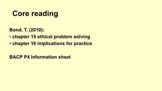 Core reading 
Bond, T. (2010): 
• chapter 15 ethical problem solving 
• chapter 16 implications for practice 
BACP P4 Information sheet 
 