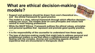 What are ethical decision-making 
models? 
• Support and guidance should be drawn from one’s theoretical orientations, 
and the ethical framework for good practice 
• The model is a clear, rational framework through which effective decision-making 
can occur. The models draw on core principles and values held 
central to most helping professions 
• While the BACP Ethical Framework outlines the ethical values, principles 
and personal qualities that represent and promote good quality practice, 
…… 
• it is the responsibility of the counsellor to understand how these apply. 
• The type of decision-making model that might help to address personal and 
professional matters is one that offers a multidimensional approach to 
dealing with the complex, diverse and conflicting aspects of human 
experience that are encountered in therapeutic work. 
 