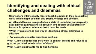 Identifying and dealing with ethical 
challenges and dilemmas 
• Counsellors will inevitably meet ethical dilemmas in their counselling 
work, which might be small and subtle, or large and obvious. 
• An ethical dilemma is regarded as a state of uncertainty or perplexity, 
especially requiring a choice between two equally unfavourable or 
favourable options, where a choice must be made. 
• “What if” questions is one way of identifying ethical dilemmas in 
advance. 
• For example, consider questions such as: 
What if...my client decides they want to commit suicide and refuses to 
give me permission to break confidence? 
What if...my client wants me to hug her/him? 
 