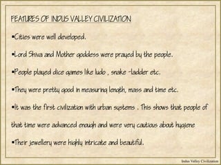 Indus Valley Civilization
FEATURES OF INDUS VALLEY CIVILIZATION
Cities were well developed.
Lord Shiva and Mother goddess were prayed by the people.
People played dice games like ludo , snake -ladder etc.
They were pretty good in measuring length, mass and time etc.
It was the first civilization with urban systems . This shows that people of
that time were advanced enough and were very cautious about hygiene
Their jewellery were highly intricate and beautiful.
 