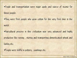 Indus Valley Civilization
Trade and transportation were major goals and source of income for
these people.
They were first people who grew cotton for the very first time in the
world.
Agricultural process in this civilization was very advanced and highly
productive like raising , storing and transporting domesticated wheat and
barley etc.
People were skillful in pottery , paintings etc.
 