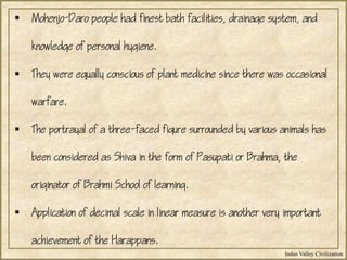 Indus Valley Civilization
 Mohenjo-Daro people had finest bath facilities, drainage system, and
knowledge of personal hygiene.
 They were equally conscious of plant medicine since there was occasional
warfare.
 The portrayal of a three-faced figure surrounded by various animals has
been considered as Shiva in the form of Pasupati or Brahma, the
originator of Brahmi School of learning.
 Application of decimal scale in linear measure is another very important
achievement of the Harappans.
 