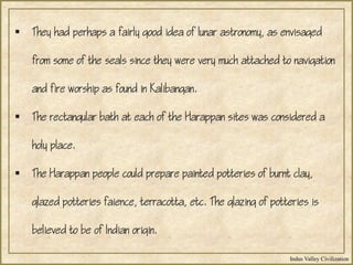 Indus Valley Civilization
 They had perhaps a fairly good idea of lunar astronomy, as envisaged
from some of the seals since they were very much attached to navigation
and fire worship as found in Kalibangan.
 The rectangular bath at each of the Harappan sites was considered a
holy place.
 The Harappan people could prepare painted potteries of burnt clay,
glazed potteries faience, terracotta, etc. The glazing of potteries is
believed to be of Indian origin.
 