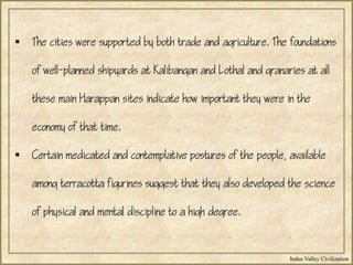 Indus Valley Civilization
 The cities were supported by both trade and agriculture. The foundations
of well-planned shipyards at Kalibangan and Lothal and granaries at all
these main Harappan sites indicate how important they were in the
economy of that time.
 Certain medicated and contemplative postures of the people, available
among terracotta figurines suggest that they also developed the science
of physical and mental discipline to a high degree.
 